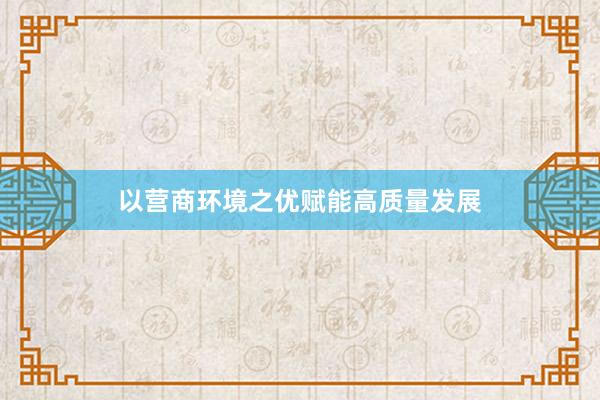 以营商环境之优赋能高质量发展