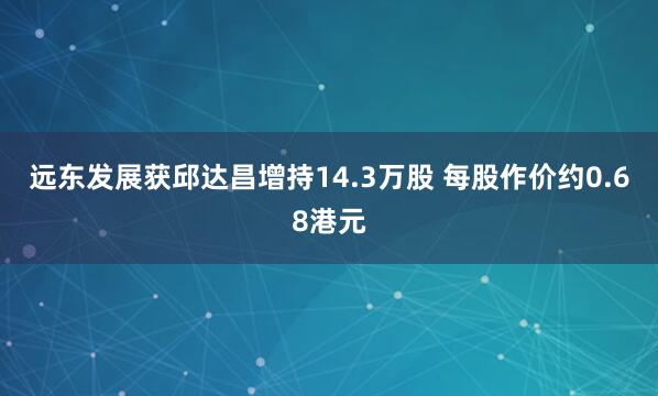 远东发展获邱达昌增持14.3万股 每股作价约0.68港元