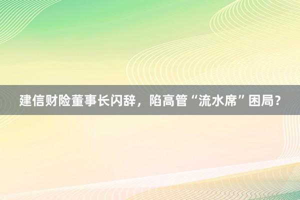 建信财险董事长闪辞，陷高管“流水席”困局？