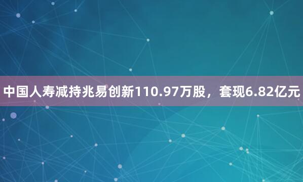 中国人寿减持兆易创新110.97万股，套现6.82亿元